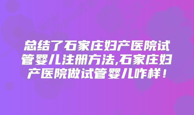 总结了石家庄妇产医院试管婴儿注册方法,石家庄妇产医院做试管婴儿咋样!