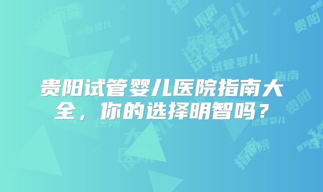 贵阳试管婴儿医院指南大全，你的选择明智吗？