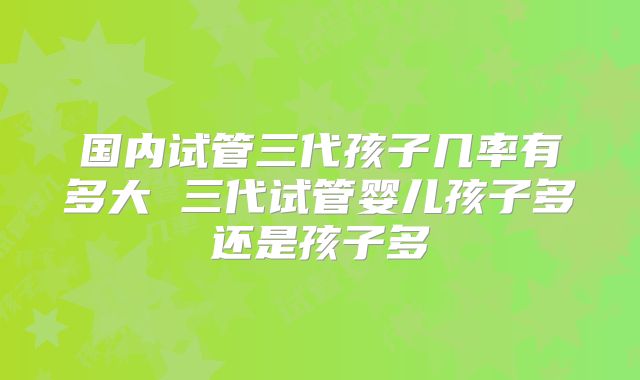 国内试管三代孩子几率有多大 三代试管婴儿孩子多还是孩子多