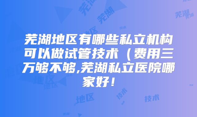 芜湖地区有哪些私立机构可以做试管技术(费用三万够不够,芜湖私立医院哪家好!