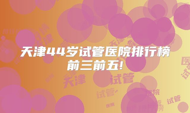天津44岁试管医院排行榜前三前五!