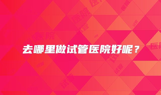 去哪里做试管医院好呢？