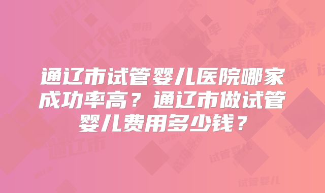 通辽市试管婴儿医院哪家成功率高?通辽市做试管婴儿费用多少钱?