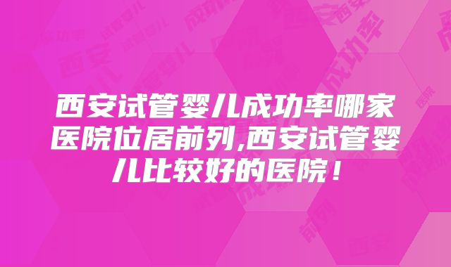 西安试管婴儿成功率哪家医院位居前列,西安试管婴儿比较好的医院！