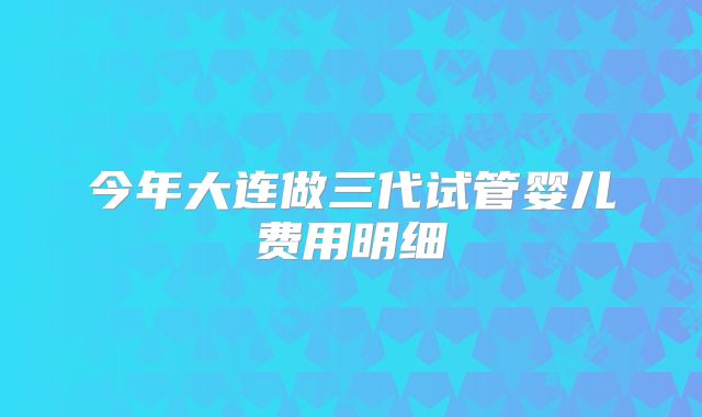 今年大连做三代试管婴儿费用明细