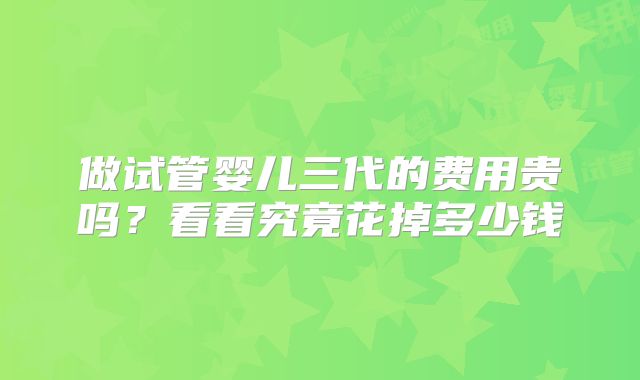 做试管婴儿三代的费用贵吗?看看究竟花掉多少钱