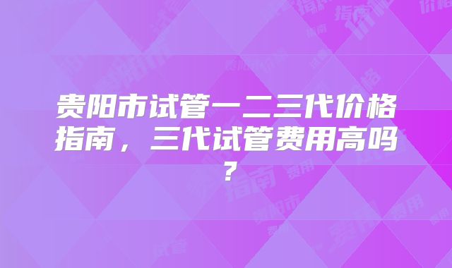 贵阳市试管一二三代价格指南,三代试管费用高吗?