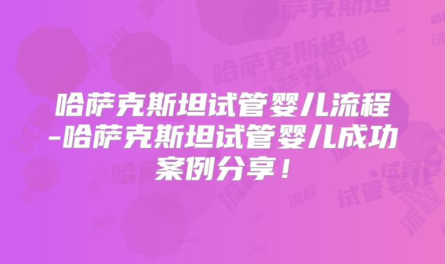 哈萨克斯坦试管婴儿流程-哈萨克斯坦试管婴儿成功案例分享！