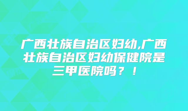 广西壮族自治区妇幼,广西壮族自治区妇幼保健院是三甲医院吗？！