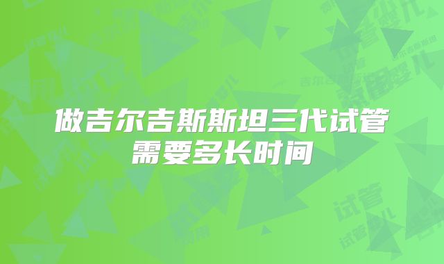 做吉尔吉斯斯坦三代试管需要多长时间