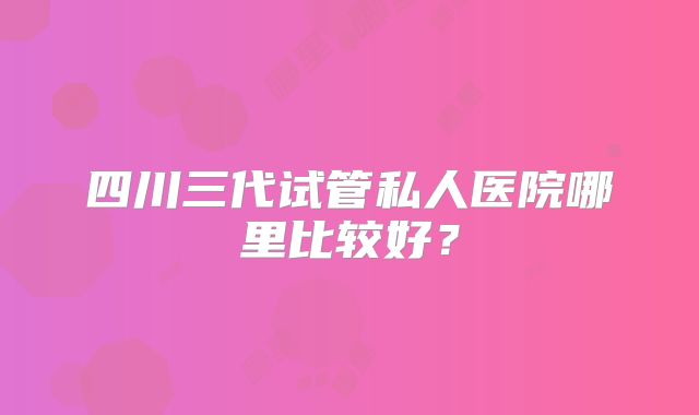 四川三代试管私人医院哪里比较好？