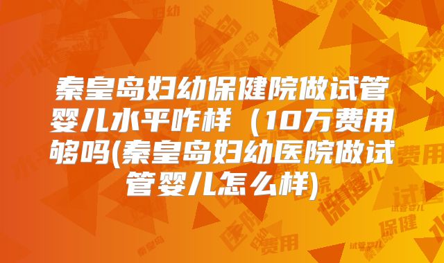 秦皇岛妇幼保健院做试管婴儿水平咋样(10万费用够吗(秦皇岛妇幼医院做试管婴儿怎么样)
