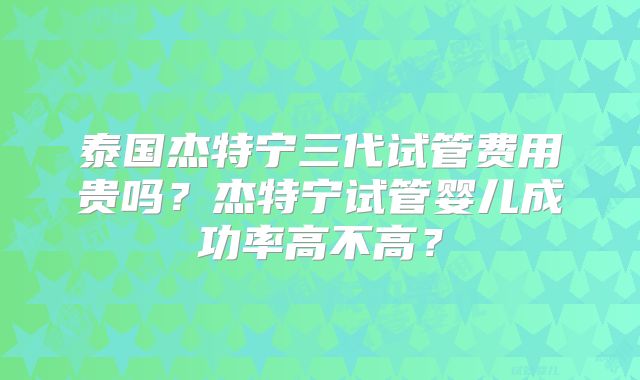 泰国杰特宁三代试管费用贵吗?杰特宁试管婴儿成功率高不高?