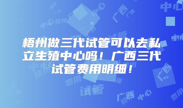 梧州做三代试管可以去私立生殖中心吗！广西三代试管费用明细！