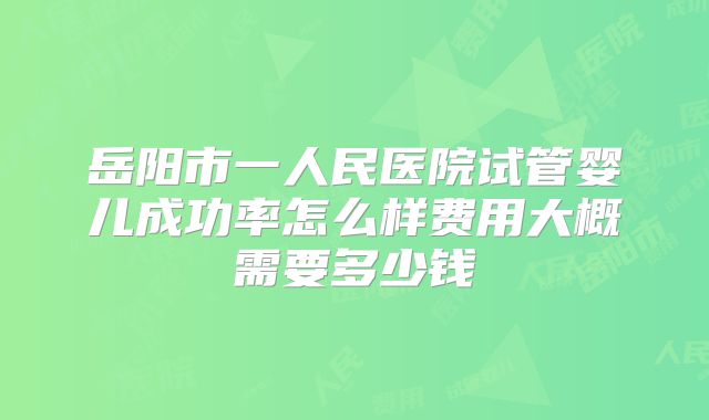 岳阳市一人民医院试管婴儿成功率怎么样费用大概需要多少钱