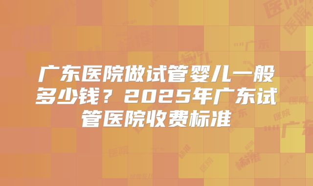 广东医院做试管婴儿一般多少钱？2025年广东试管医院收费标准