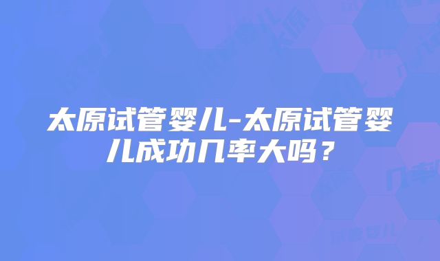 太原试管婴儿-太原试管婴儿成功几率大吗?
