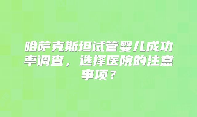 哈萨克斯坦试管婴儿成功率调查，选择医院的注意事项？