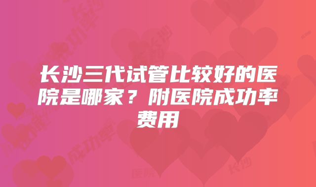 长沙三代试管比较好的医院是哪家?附医院成功率费用