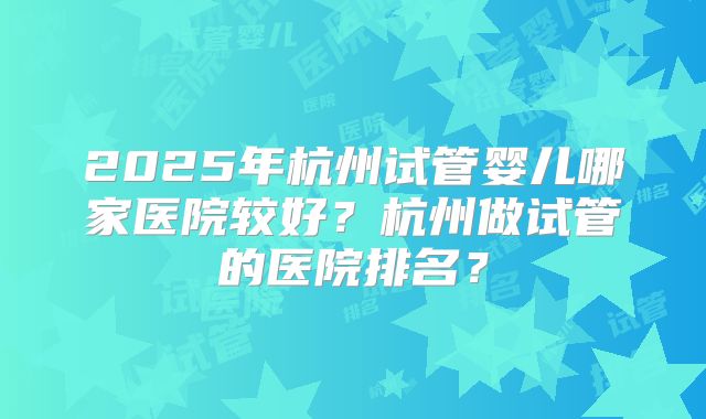 2025年杭州试管婴儿哪家医院较好?杭州做试管的医院排名?