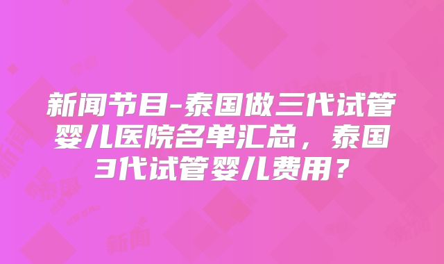 新闻节目-泰国做三代试管婴儿医院名单汇总，泰国3代试管婴儿费用？