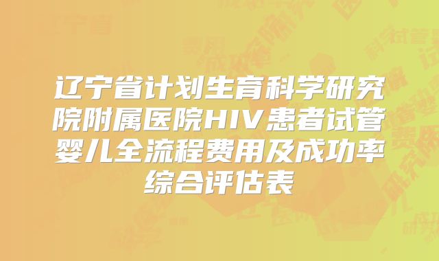 辽宁省计划生育科学研究院附属医院HIV患者试管婴儿全流程费用及成功率综合评估表