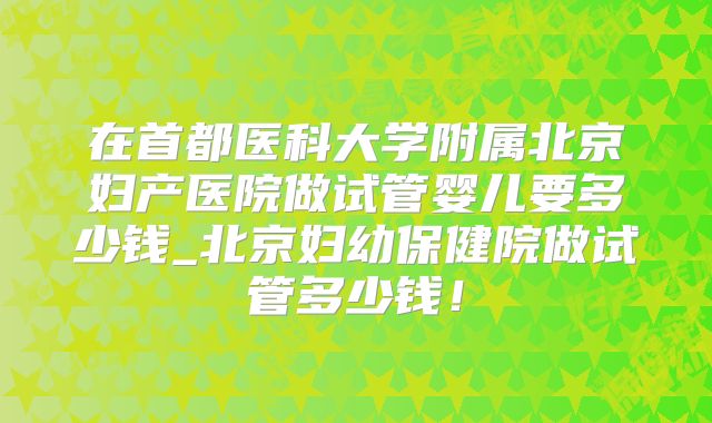 在首都医科大学附属北京妇产医院做试管婴儿要多少钱_北京妇幼保健院做试管多少钱！