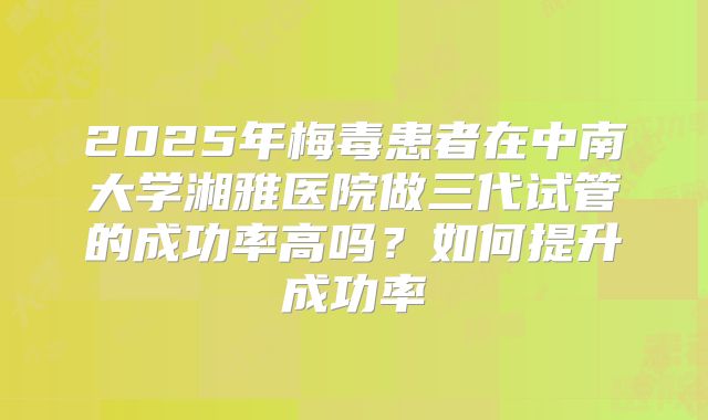 2025年梅毒患者在中南大学湘雅医院做三代试管的成功率高吗？如何提升成功率