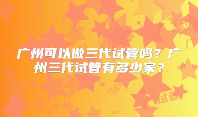 广州可以做三代试管吗？广州三代试管有多少家？