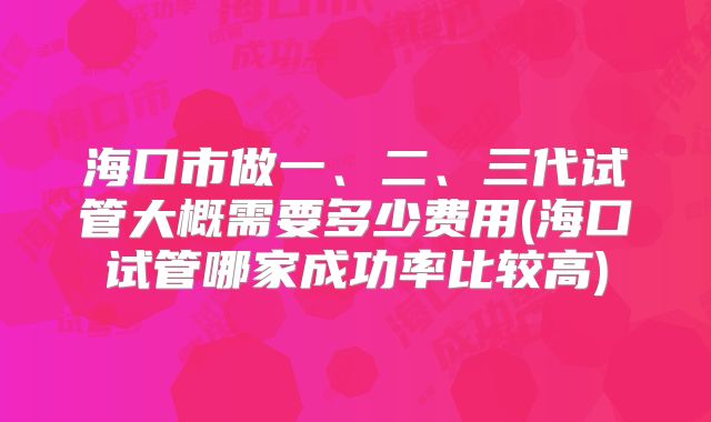 海口市做一、二、三代试管大概需要多少费用(海口试管哪家成功率比较高)