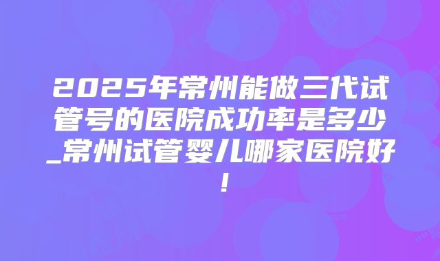 2025年常州能做三代试管号的医院成功率是多少_常州试管婴儿哪家医院好!