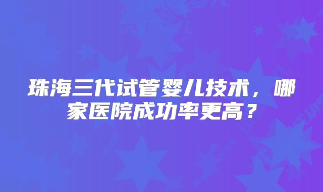 珠海三代试管婴儿技术,哪家医院成功率更高?