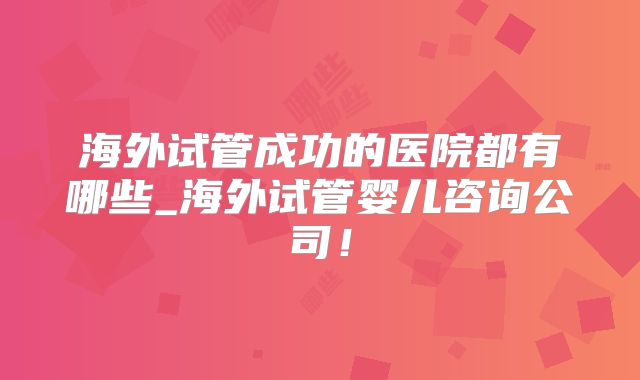 海外试管成功的医院都有哪些_海外试管婴儿咨询公司！