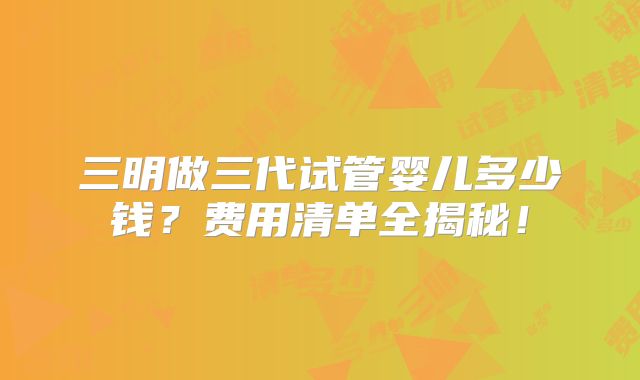 三明做三代试管婴儿多少钱？费用清单全揭秘！