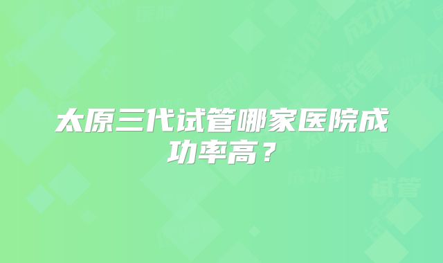 太原三代试管哪家医院成功率高？