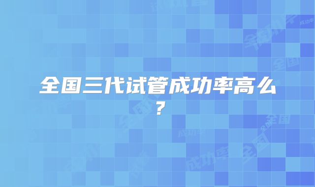 全国三代试管成功率高么?