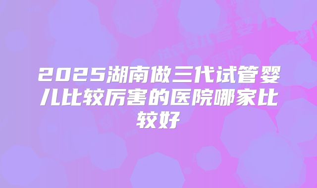 2025湖南做三代试管婴儿比较厉害的医院哪家比较好
