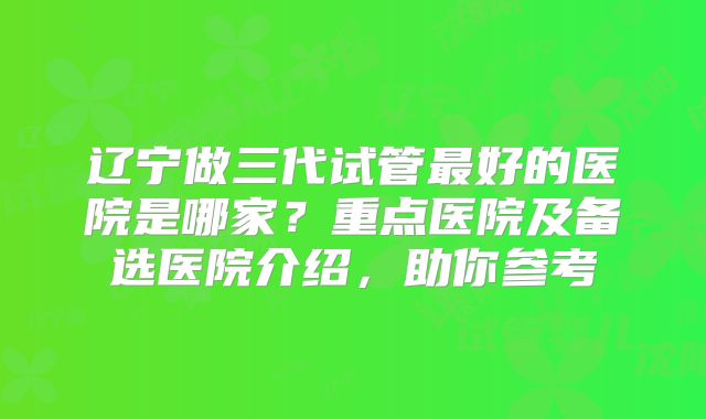 辽宁做三代试管最好的医院是哪家？重点医院及备选医院介绍，助你参考