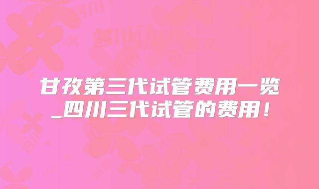 甘孜第三代试管费用一览_四川三代试管的费用！