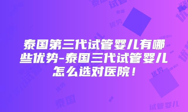 泰国第三代试管婴儿有哪些优势-泰国三代试管婴儿怎么选对医院！