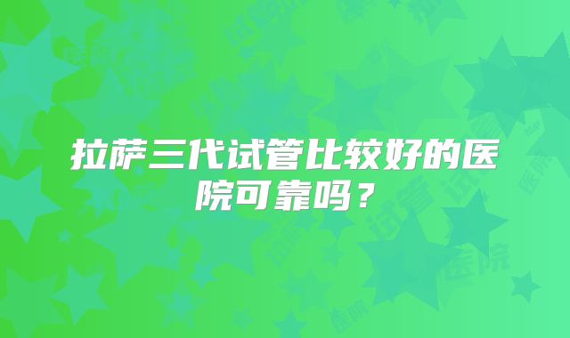 拉萨三代试管比较好的医院可靠吗?