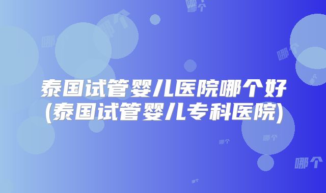 泰国试管婴儿医院哪个好(泰国试管婴儿专科医院)