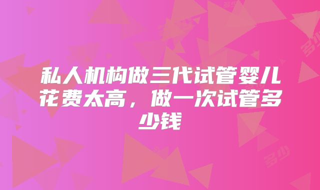 私人机构做三代试管婴儿花费太高，做一次试管多少钱
