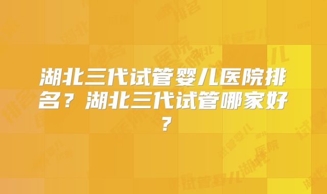 湖北三代试管婴儿医院排名?湖北三代试管哪家好?