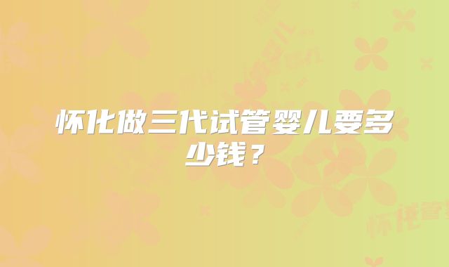 怀化做三代试管婴儿要多少钱？