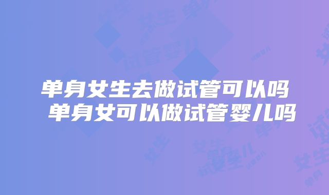 单身女生去做试管可以吗 单身女可以做试管婴儿吗