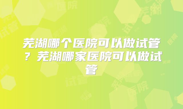 芜湖哪个医院可以做试管？芜湖哪家医院可以做试管