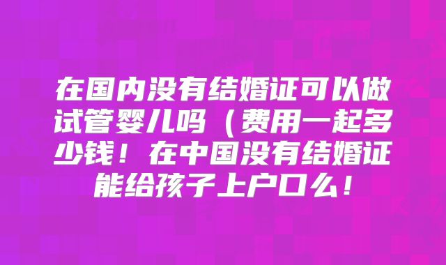 在国内没有结婚证可以做试管婴儿吗（费用一起多少钱！在中国没有结婚证能给孩子上户口么！