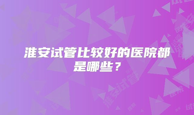 淮安试管比较好的医院都是哪些？