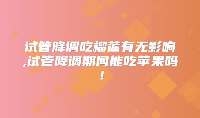 试管降调吃榴莲有无影响,试管降调期间能吃苹果吗!